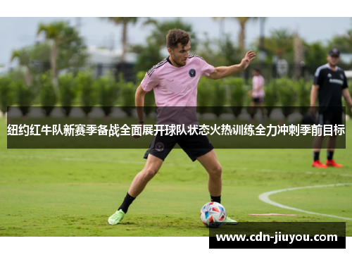 纽约红牛队新赛季备战全面展开球队状态火热训练全力冲刺季前目标