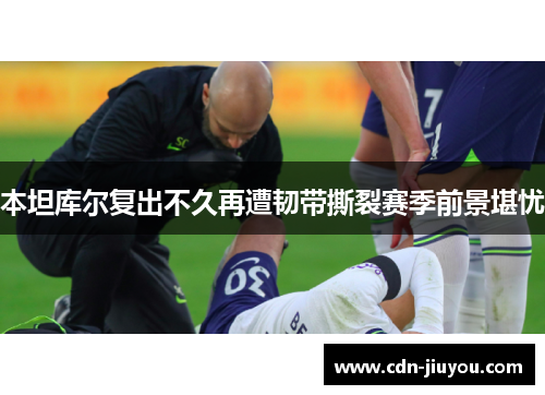 本坦库尔复出不久再遭韧带撕裂赛季前景堪忧
