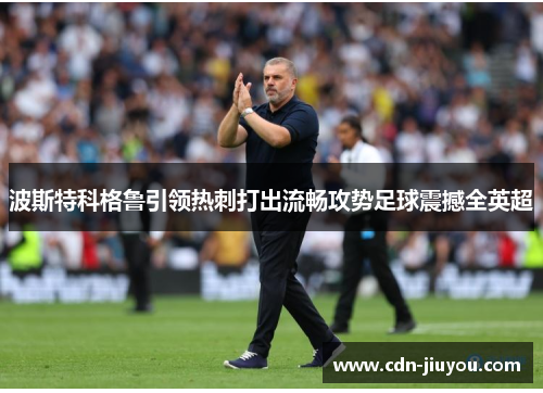 波斯特科格鲁引领热刺打出流畅攻势足球震撼全英超