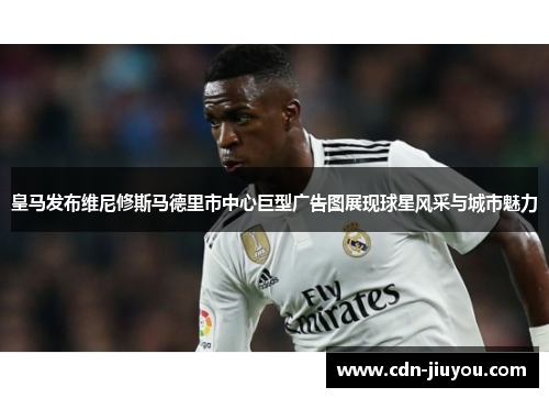 皇马发布维尼修斯马德里市中心巨型广告图展现球星风采与城市魅力